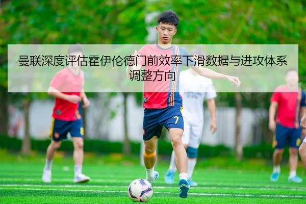 曼联深度评估霍伊伦德门前效率下滑数据与进攻体系调整方向