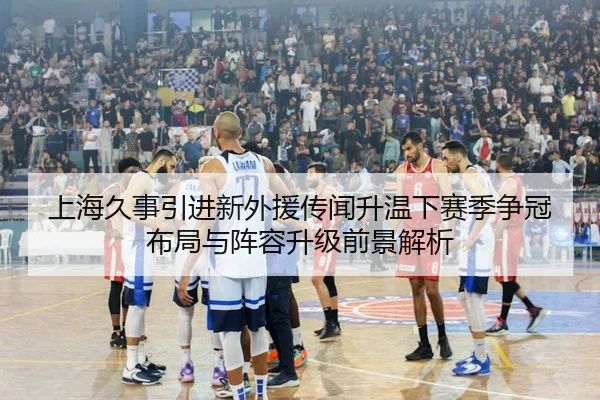 上海久事引进新外援传闻升温下赛季争冠布局与阵容升级前景解析