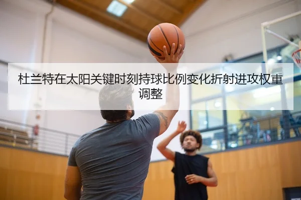杜兰特在太阳关键时刻持球比例变化折射进攻权重调整