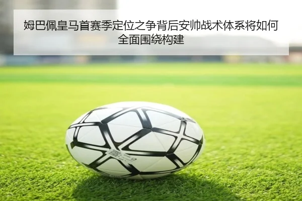 姆巴佩皇马首赛季定位之争背后安帅战术体系将如何全面围绕构建