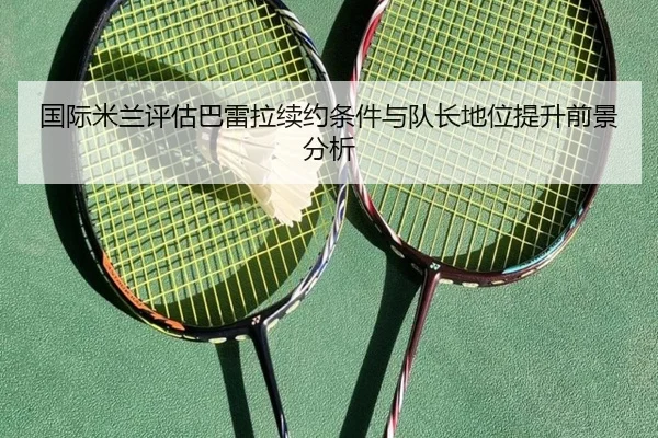 国际米兰评估巴雷拉续约条件与队长地位提升前景分析