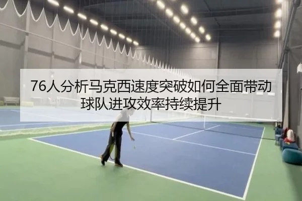 76人分析马克西速度突破如何全面带动球队进攻效率持续提升