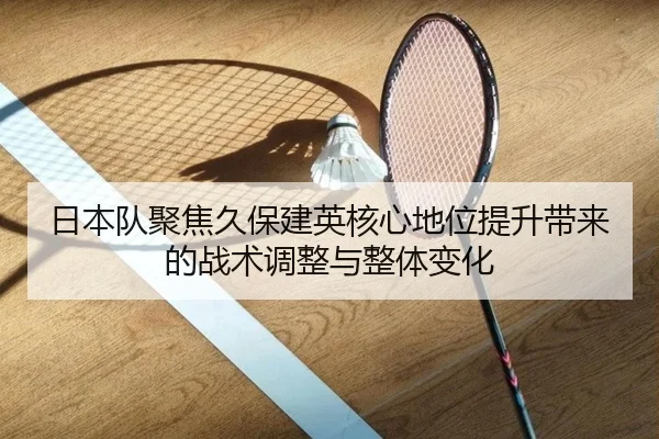 日本队聚焦久保建英核心地位提升带来的战术调整与整体变化