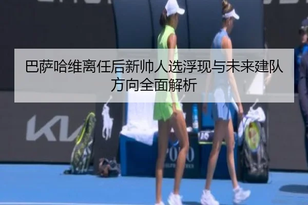 巴萨哈维离任后新帅人选浮现与未来建队方向全面解析
