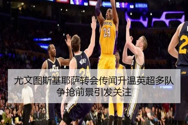 尤文图斯基耶萨转会传闻升温英超多队争抢前景引发关注