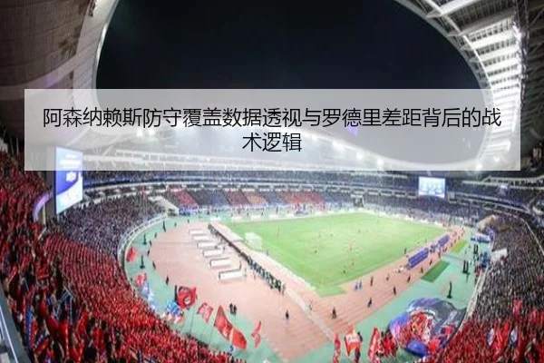 阿森纳赖斯防守覆盖数据透视与罗德里差距背后的战术逻辑