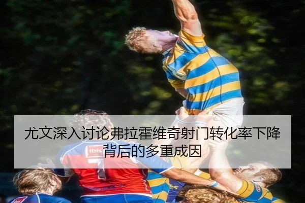 尤文深入讨论弗拉霍维奇射门转化率下降背后的多重成因