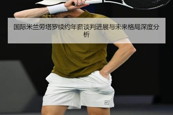 国际米兰劳塔罗续约年薪谈判进展与未来格局深度分析