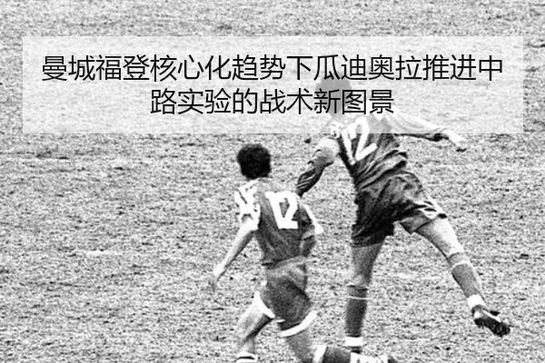 曼城福登核心化趋势下瓜迪奥拉推进中路实验的战术新图景