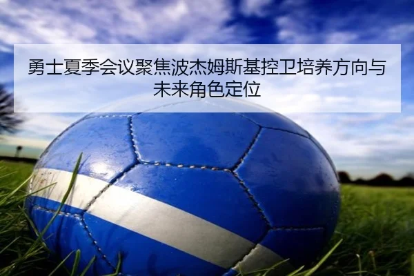 勇士夏季会议聚焦波杰姆斯基控卫培养方向与未来角色定位
