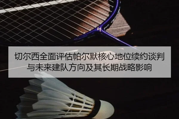 切尔西全面评估帕尔默核心地位续约谈判与未来建队方向及其长期战略影响