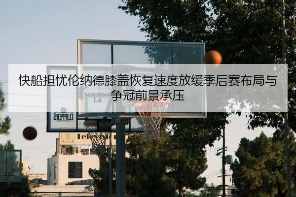 快船担忧伦纳德膝盖恢复速度放缓季后赛布局与争冠前景承压