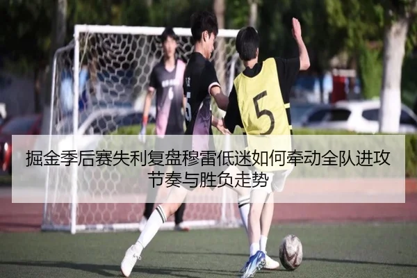 掘金季后赛失利复盘穆雷低迷如何牵动全队进攻节奏与胜负走势