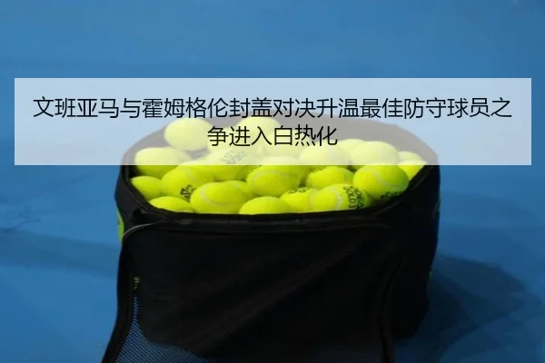 文班亚马与霍姆格伦封盖对决升温最佳防守球员之争进入白热化