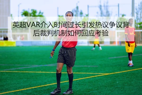 英超VAR介入时间过长引发热议争议背后裁判机制如何回应考验